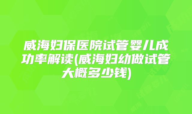 威海妇保医院试管婴儿成功率解读(威海妇幼做试管大概多少钱)