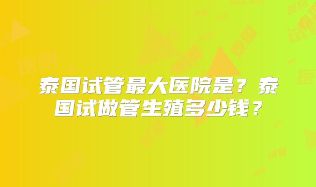 泰国试管最大医院是?泰国试做管生殖多少钱?