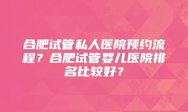 合肥试管私人医院预约流程？合肥试管婴儿医院排名比较好？