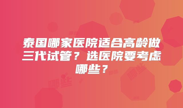 泰国哪家医院适合高龄做三代试管？选医院要考虑哪些？