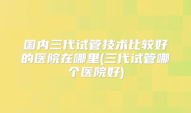 国内三代试管技术比较好的医院在哪里(三代试管哪个医院好)