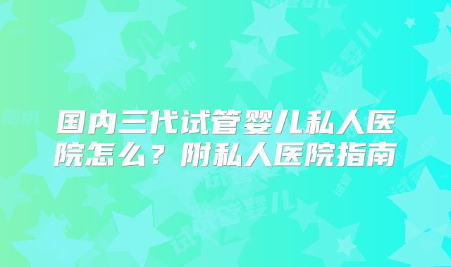 国内三代试管婴儿私人医院怎么？附私人医院指南