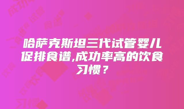 哈萨克斯坦三代试管婴儿促排食谱,成功率高的饮食习惯?