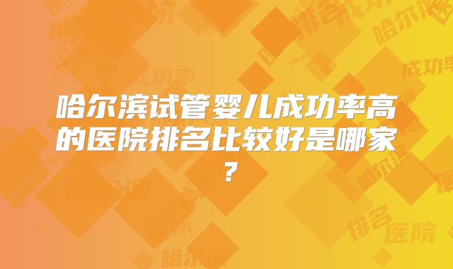 哈尔滨试管婴儿成功率高的医院排名比较好是哪家?