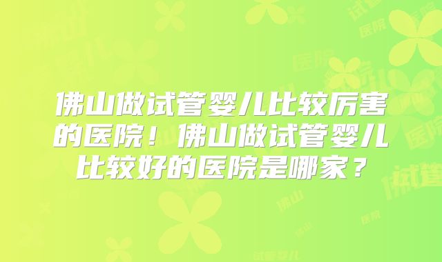佛山做试管婴儿比较厉害的医院！佛山做试管婴儿比较好的医院是哪家？
