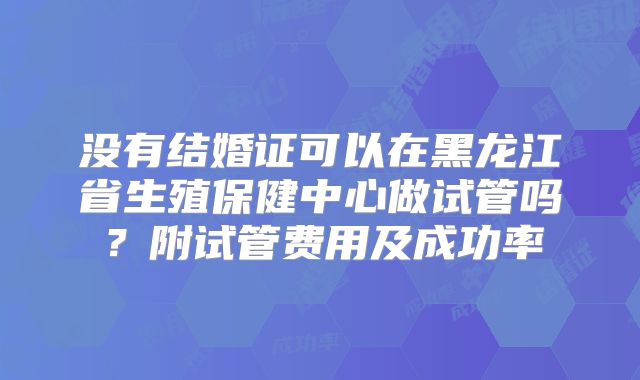 没有结婚证可以在黑龙江省生殖保健中心做试管吗？附试管费用及成功率