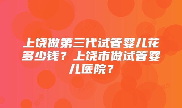 上饶做第三代试管婴儿花多少钱？上饶市做试管婴儿医院？