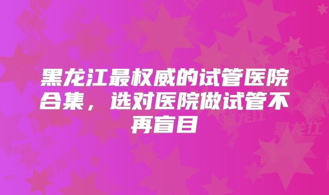 黑龙江最权威的试管医院合集，选对医院做试管不再盲目