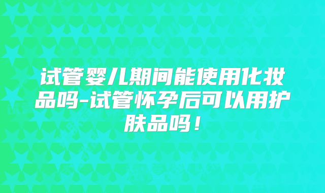 试管婴儿期间能使用化妆品吗-试管怀孕后可以用护肤品吗！