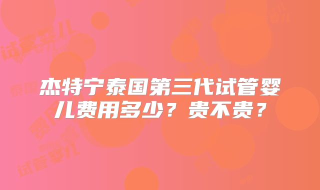 杰特宁泰国第三代试管婴儿费用多少？贵不贵？