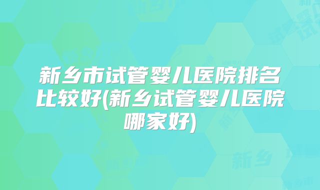 新乡市试管婴儿医院排名比较好(新乡试管婴儿医院哪家好)
