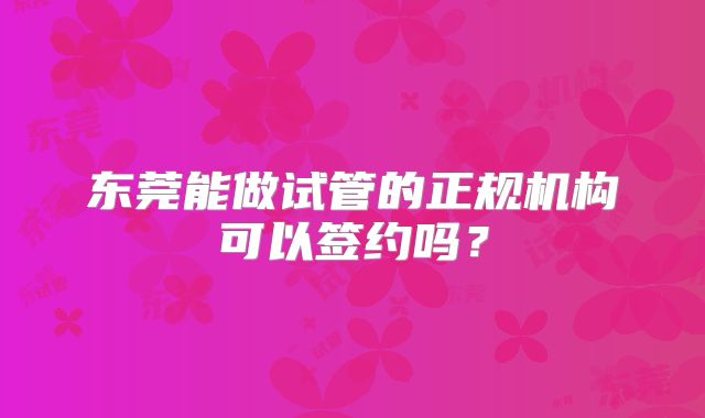 东莞能做试管的正规机构可以签约吗？