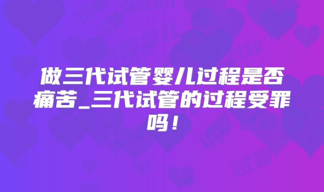 做三代试管婴儿过程是否痛苦_三代试管的过程受罪吗！