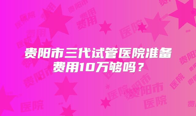 贵阳市三代试管医院准备费用10万够吗？