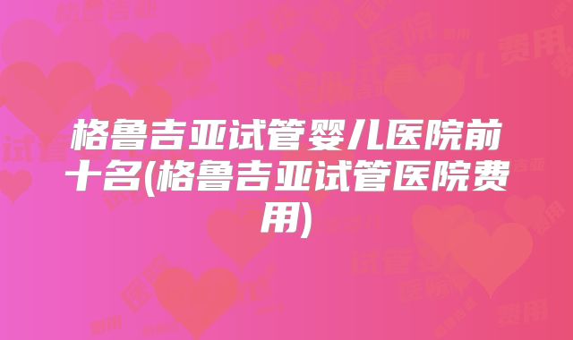 格鲁吉亚试管婴儿医院前十名(格鲁吉亚试管医院费用)
