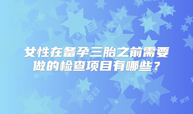 女性在备孕三胎之前需要做的检查项目有哪些？
