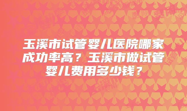 玉溪市试管婴儿医院哪家成功率高？玉溪市做试管婴儿费用多少钱？
