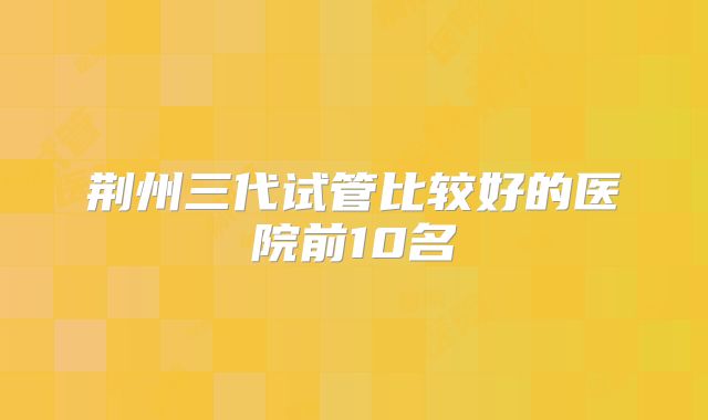 荆州三代试管比较好的医院前10名