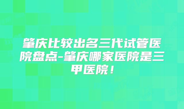 肇庆比较出名三代试管医院盘点-肇庆哪家医院是三甲医院！
