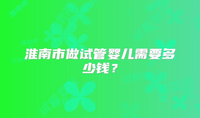淮南市做试管婴儿需要多少钱？