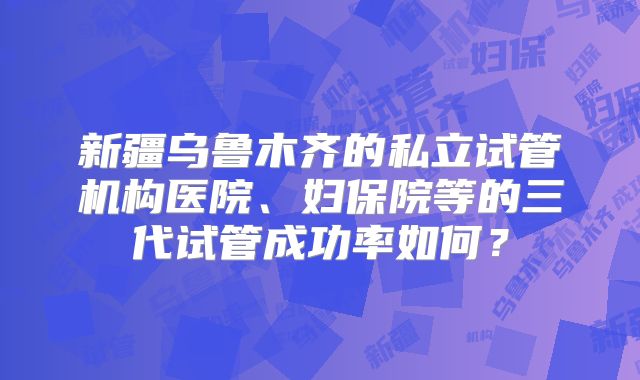 新疆乌鲁木齐的私立试管机构医院、妇保院等的三代试管成功率如何?