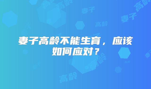 妻子高龄不能生育，应该如何应对？