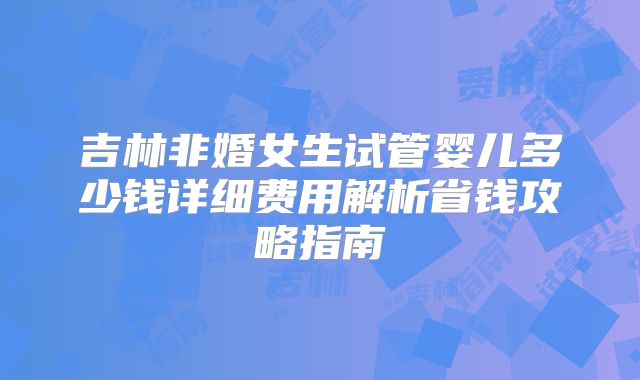 吉林非婚女生试管婴儿多少钱详细费用解析省钱攻略指南