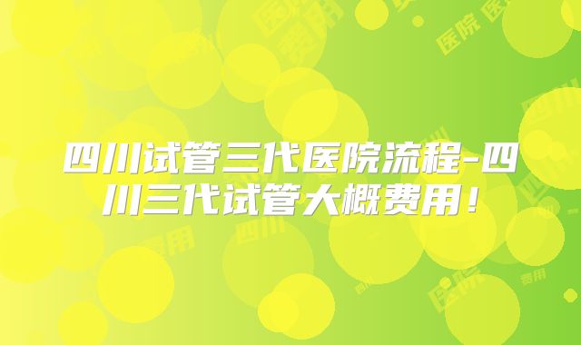 四川试管三代医院流程-四川三代试管大概费用！