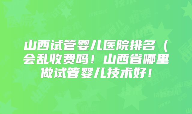 山西试管婴儿医院排名（会乱收费吗！山西省哪里做试管婴儿技术好！