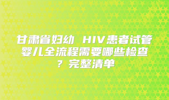 甘肃省妇幼 HIV患者试管婴儿全流程需要哪些检查?完整清单