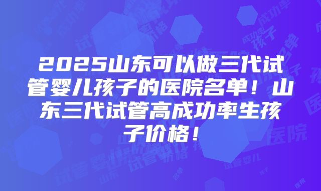 2025山东可以做三代试管婴儿孩子的医院名单！山东三代试管高成功率生孩子价格！