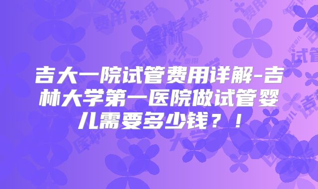 吉大一院试管费用详解-吉林大学第一医院做试管婴儿需要多少钱?!
