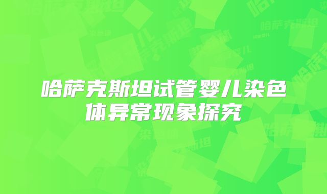 哈萨克斯坦试管婴儿染色体异常现象探究