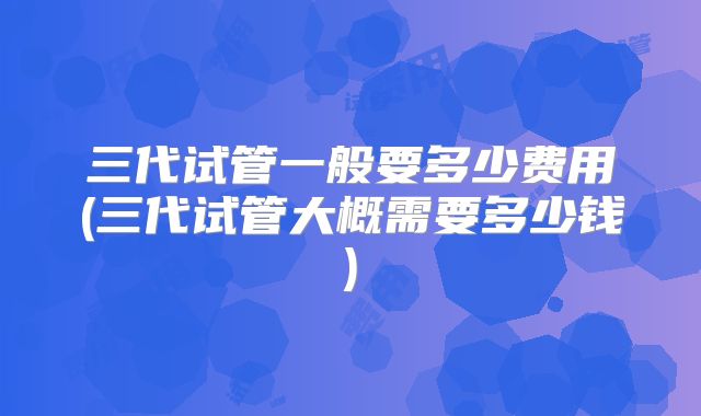 三代试管一般要多少费用(三代试管大概需要多少钱)