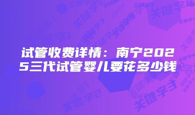 试管收费详情：南宁2025三代试管婴儿要花多少钱