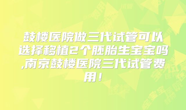 鼓楼医院做三代试管可以选择移植2个胚胎生宝宝吗,南京鼓楼医院三代试管费用!