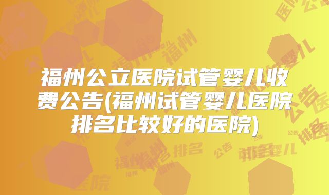 福州公立医院试管婴儿收费公告(福州试管婴儿医院排名比较好的医院)
