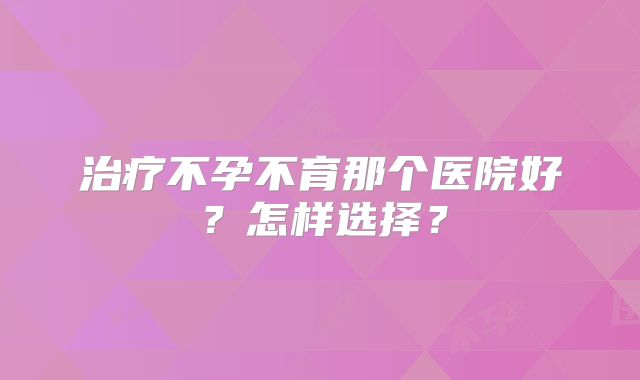 治疗不孕不育那个医院好?怎样选择?
