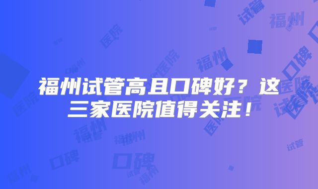 福州试管高且口碑好?这三家医院值得关注!