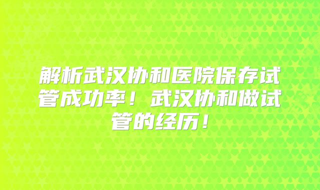 解析武汉协和医院保存试管成功率！武汉协和做试管的经历！