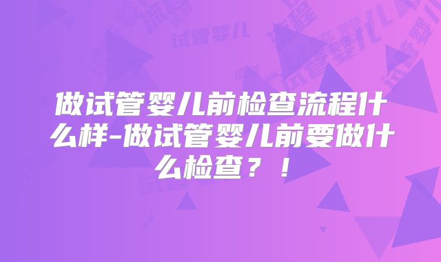 做试管婴儿前检查流程什么样-做试管婴儿前要做什么检查?!