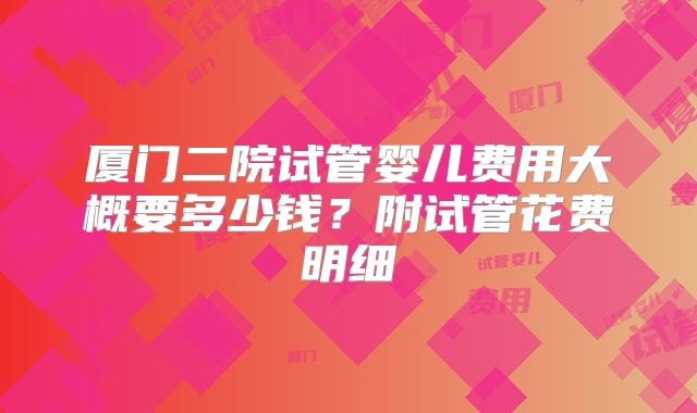 厦门二院试管婴儿费用大概要多少钱?附试管花费明细