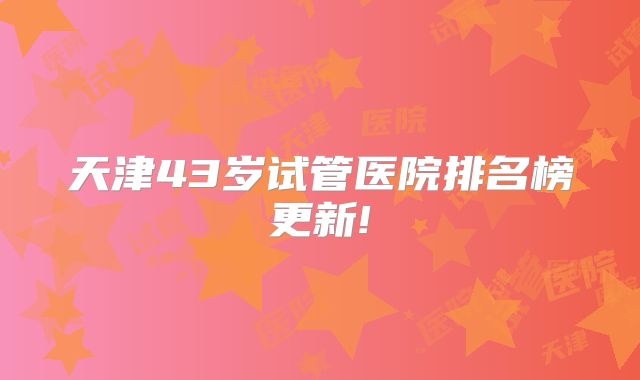 天津43岁试管医院排名榜更新!