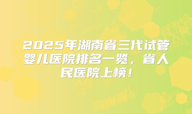 2025年湖南省三代试管婴儿医院排名一览，省人民医院上榜！