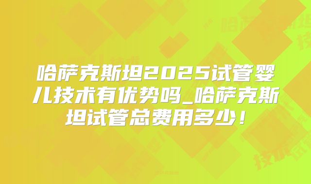 哈萨克斯坦2025试管婴儿技术有优势吗_哈萨克斯坦试管总费用多少!
