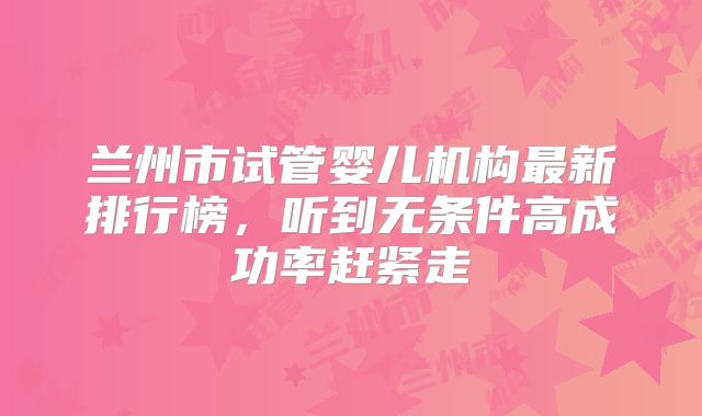 兰州市试管婴儿机构最新排行榜，听到无条件高成功率赶紧走