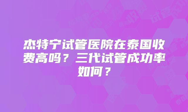 杰特宁试管医院在泰国收费高吗？三代试管成功率如何？