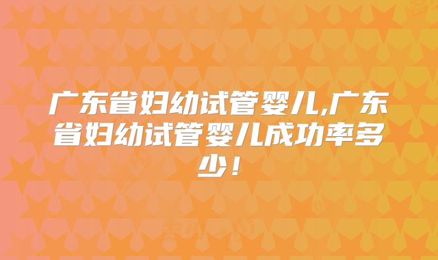 广东省妇幼试管婴儿,广东省妇幼试管婴儿成功率多少！