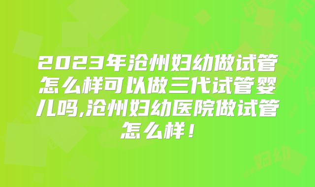 2023年沧州妇幼做试管怎么样可以做三代试管婴儿吗,沧州妇幼医院做试管怎么样！