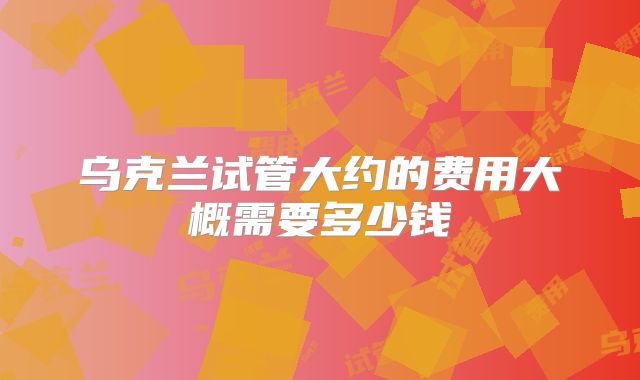 乌克兰试管大约的费用大概需要多少钱